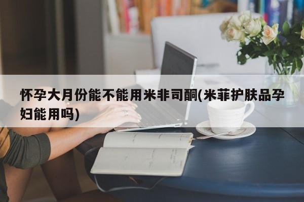 米非米索网上药店官网怀孕大月份能不能用米非司酮(米菲护肤品孕妇能用吗)
